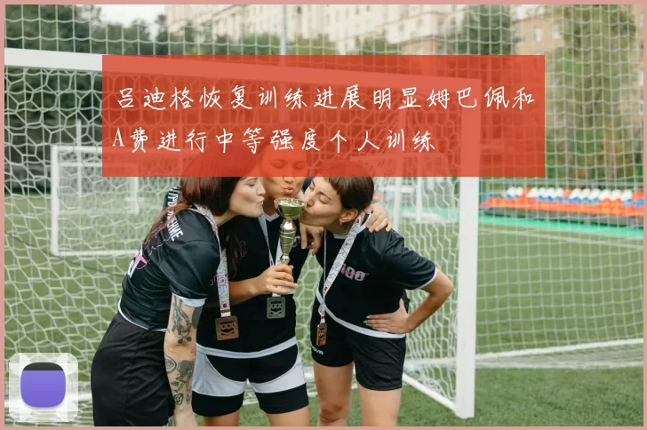 吕迪格恢复训练进展明显姆巴佩和A费进行中等强度个人训练