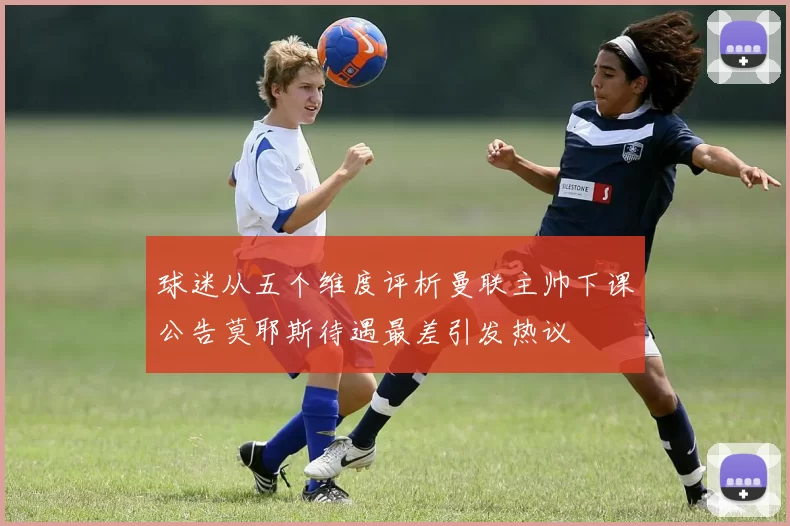 球迷从五个维度评析曼联主帅下课公告莫耶斯待遇最差引发热议