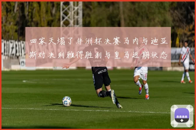 回家天塌了非洲杯决赛马内与迪亚斯对决利雅得胜利与皇马近期状态堪忧
