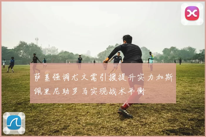 萨基强调尤文需引援提升实力加斯佩里尼助罗马实现战术平衡