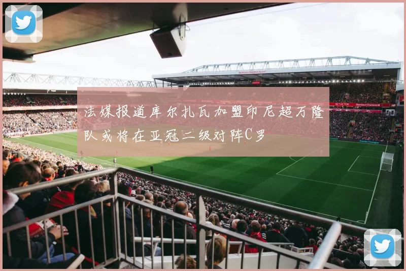 法媒报道库尔扎瓦加盟印尼超万隆队或将在亚冠二级对阵C罗