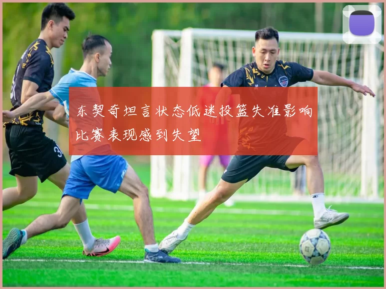 东契奇坦言状态低迷投篮失准影响比赛表现感到失望