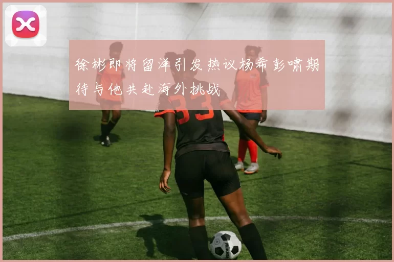 徐彬即将留洋引发热议杨希彭啸期待与他共赴海外挑战