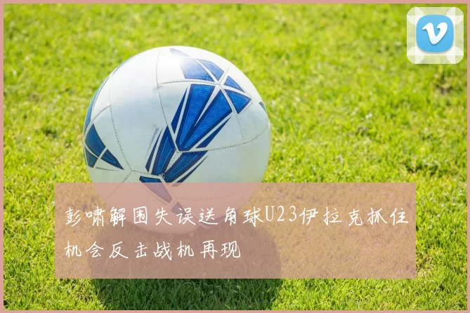 彭啸解围失误送角球U23伊拉克抓住机会反击战机再现