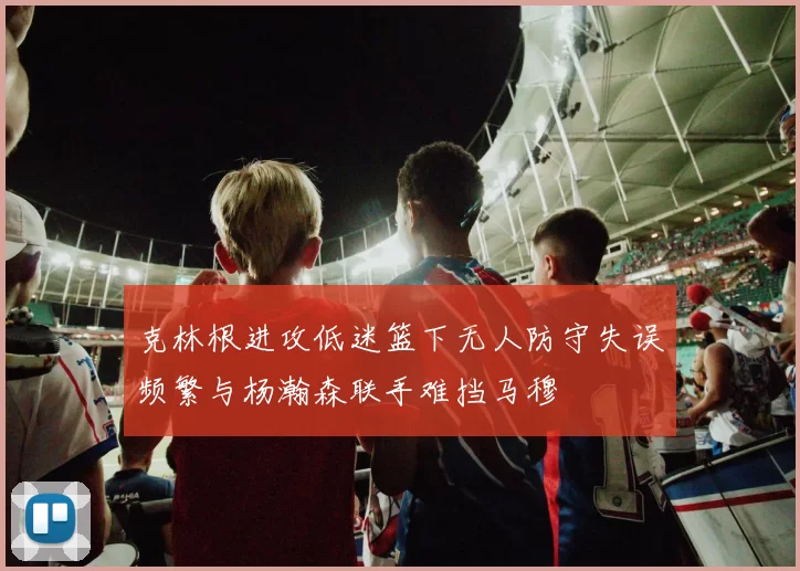 克林根进攻低迷篮下无人防守失误频繁与杨瀚森联手难挡马穆