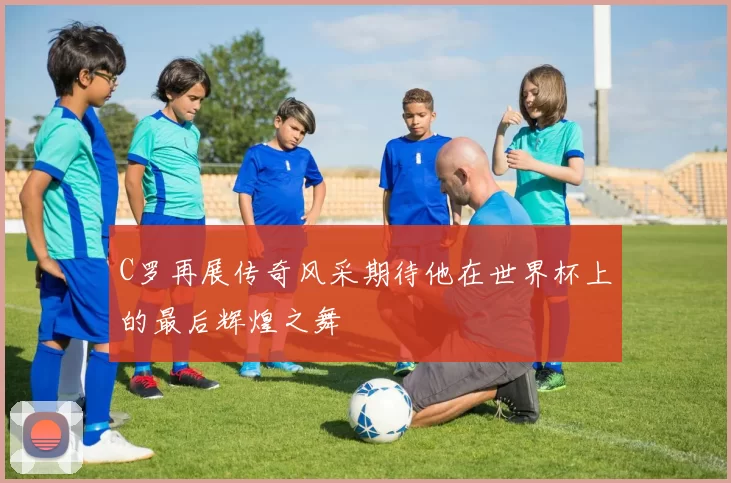 C罗再展传奇风采期待他在世界杯上的最后辉煌之舞